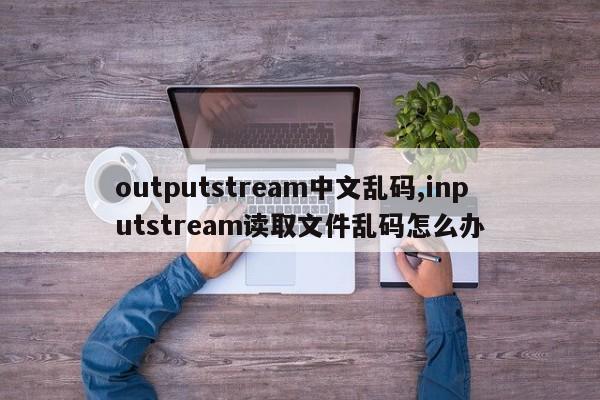 outputstream中文乱码,inputstream读取文件乱码怎么办